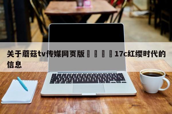 关于蘑菇tv传媒网页版🌈17c红缨时代的信息