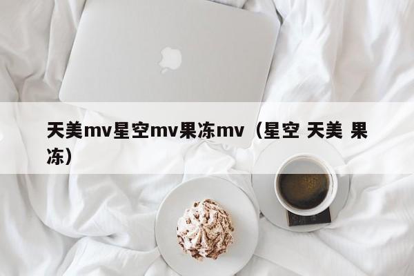 天美mv星空mv果冻mv（星空 天美 果冻）