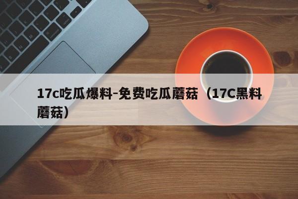 17c吃瓜爆料-免费吃瓜蘑菇（17C黑料蘑菇）