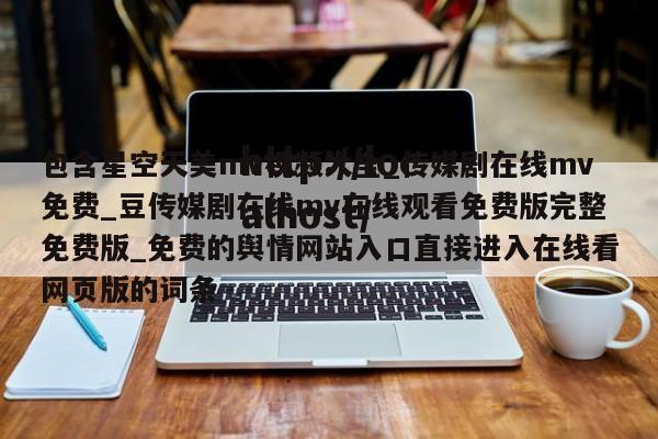 包含星空天美mv视频大全_传媒剧在线mv免费_豆传媒剧在线mv在线观看免费版完整免费版_免费的舆情网站入口直接进入在线看网页版的词条
