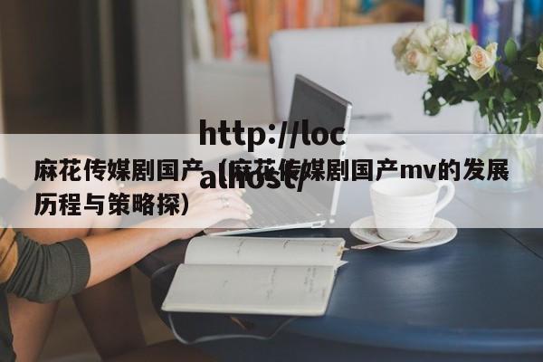 麻花传媒剧国产（麻花传媒剧国产mv的发展历程与策略探）